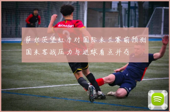 萨尔茨堡红牛对国际米兰赛前预测国米客战压力与进球看点并存