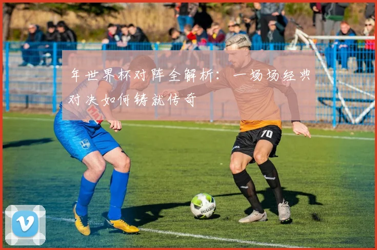 年世界杯对阵全解析:一场场经典对决如何铸就传奇