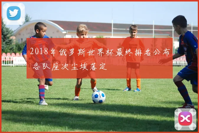 2018年俄罗斯世界杯最终排名公布 各队座次尘埃落定