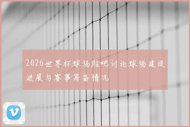 2026世界杯球场贴吧讨论球场建设进展与赛事筹备情况