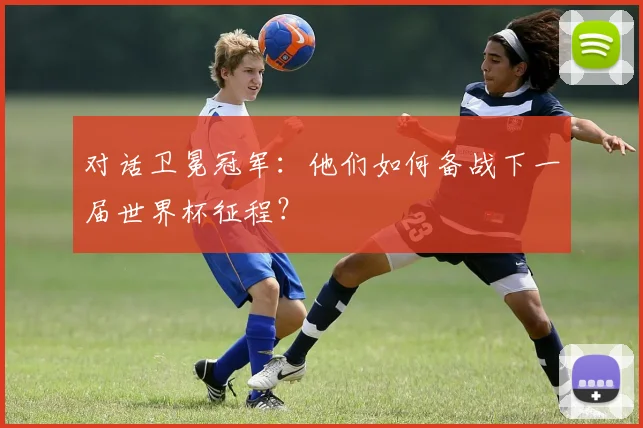 对话卫冕冠军：他们如何备战下一届世界杯征程？