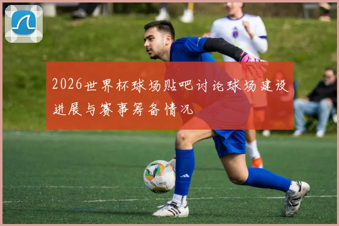 2026世界杯球场贴吧讨论球场建设进展与赛事筹备情况