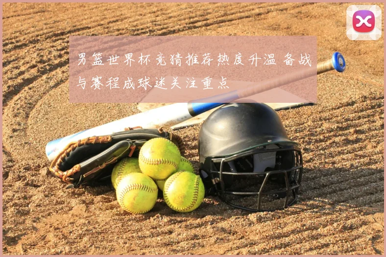 男篮世界杯竞猜推荐热度升温 备战与赛程成球迷关注重点