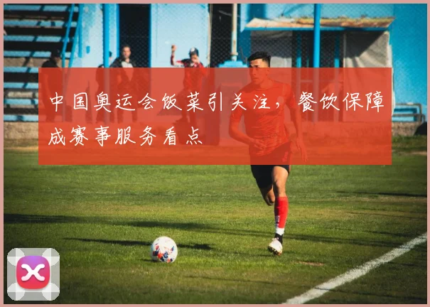 中国奥运会饭菜引关注，餐饮保障成赛事服务看点
