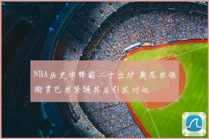 NBA历史中锋前二十出炉 奥尼尔领衔贾巴尔紧随其后引发讨论