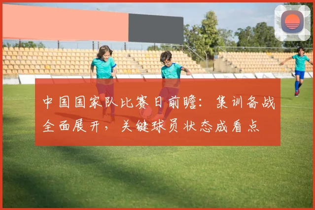 中国国家队比赛日前瞻：集训备战全面展开，关键球员状态成看点