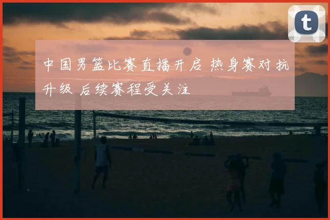 中国男篮比赛直播开启 热身赛对抗升级 后续赛程受关注