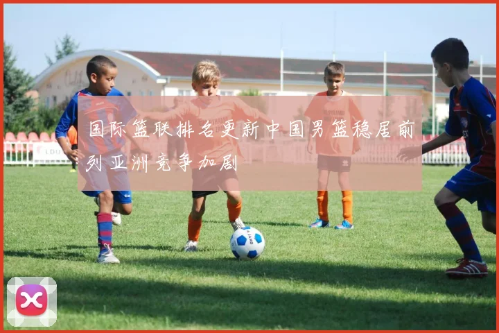 国际篮联排名更新中国男篮稳居前列亚洲竞争加剧