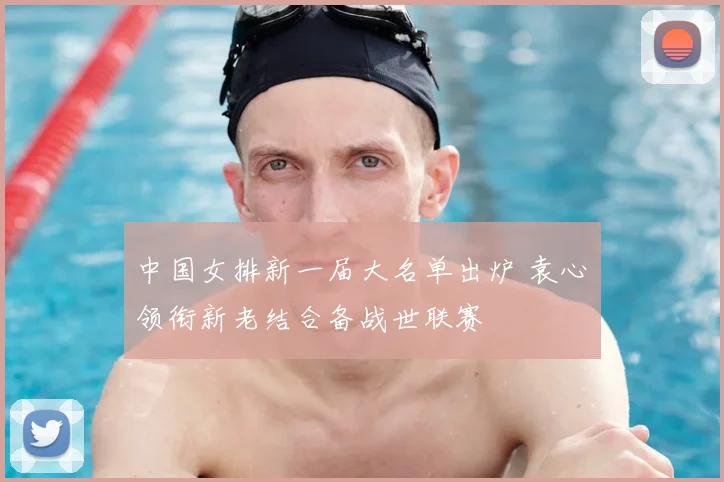 中国女排新一届大名单出炉 袁心玥领衔新老结合备战世联赛