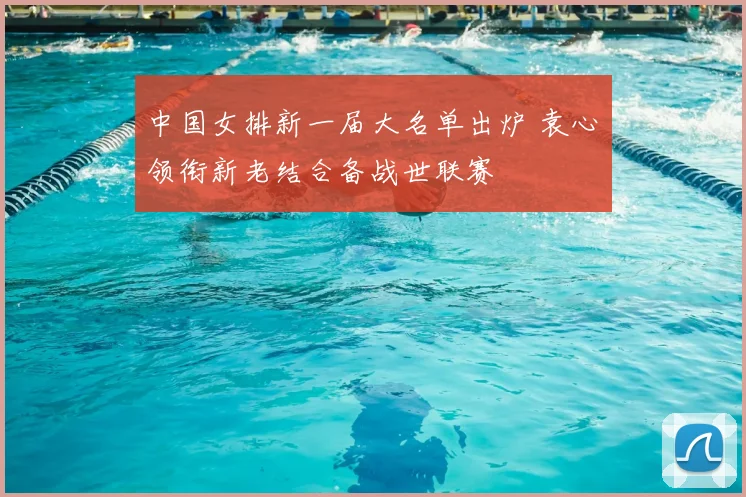 中国女排新一届大名单出炉 袁心玥领衔新老结合备战世联赛