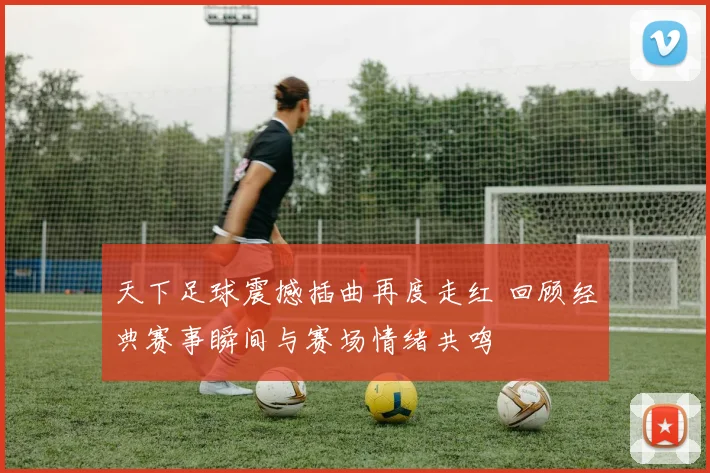 天下足球震撼插曲再度走红 回顾经典赛事瞬间与赛场情绪共鸣