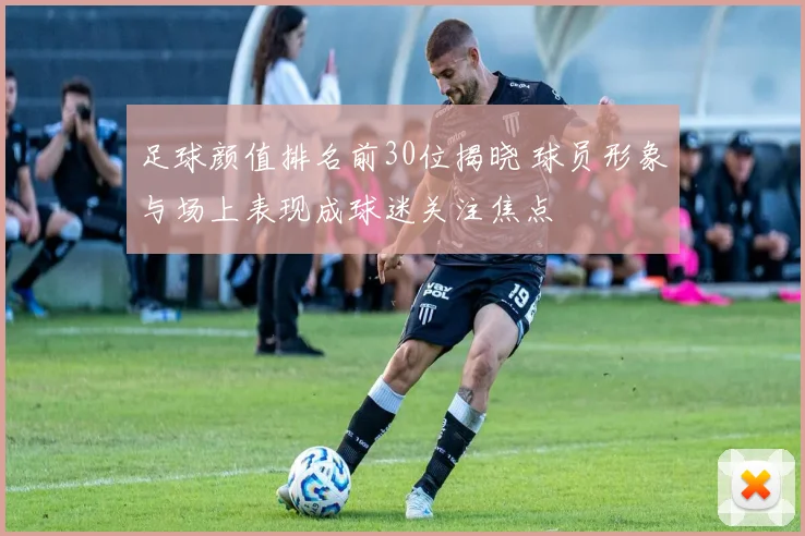 足球颜值排名前30位揭晓 球员形象与场上表现成球迷关注焦点
