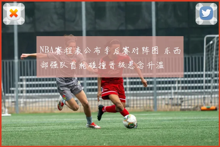 NBA赛程表公布季后赛对阵图 东西部强队首轮碰撞晋级悬念升温
