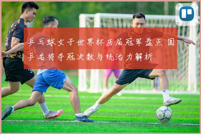 乒乓球女子世界杯历届冠军盘点 国乒名将夺冠次数与统治力解析