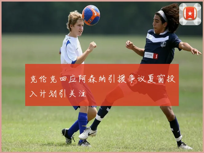 克伦克回应阿森纳引援争议夏窗投入计划引关注