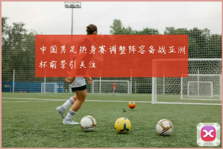 中国男足热身赛调整阵容备战亚洲杯前景引关注