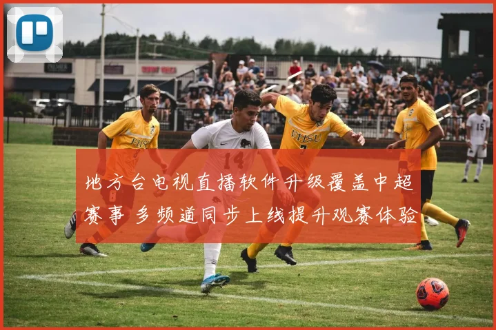 地方台电视直播软件升级覆盖中超赛事 多频道同步上线提升观赛体验