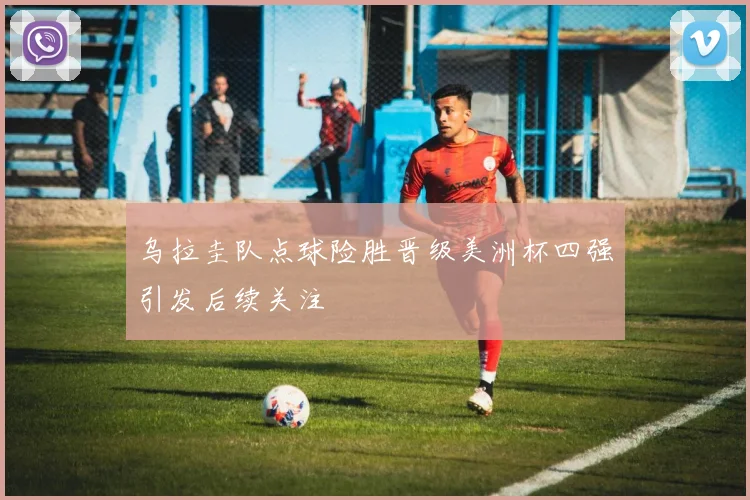 乌拉圭队点球险胜晋级美洲杯四强引发后续关注