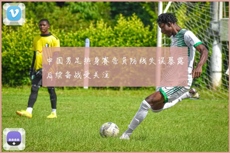 中国男足热身赛告负防线失误暴露后续备战受关注