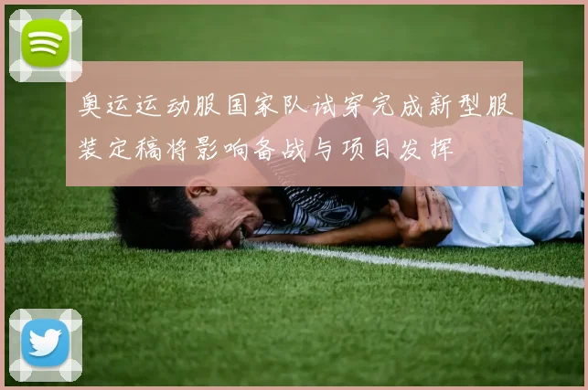 奥运运动服国家队试穿完成新型服装定稿将影响备战与项目发挥