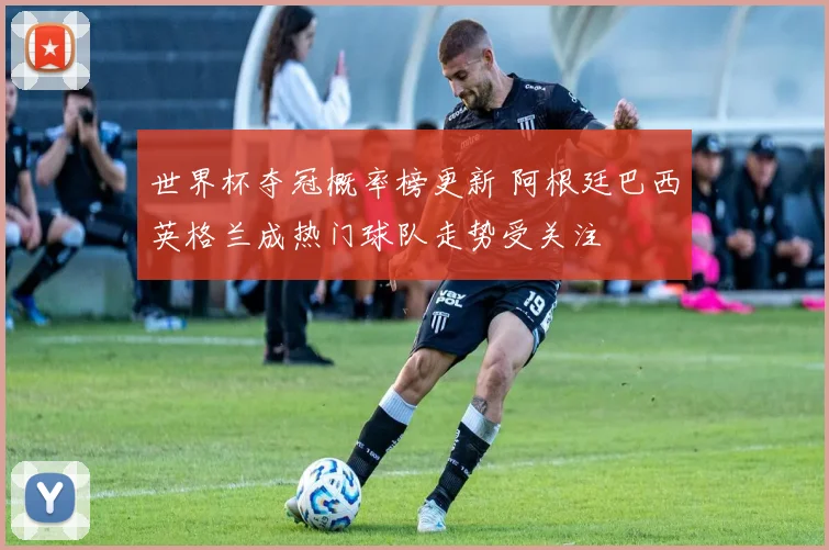 世界杯夺冠概率榜更新 阿根廷巴西英格兰成热门球队走势受关注