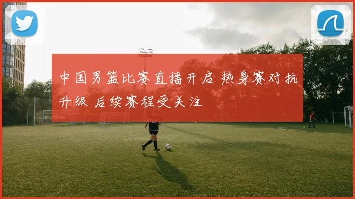 中国男篮比赛直播开启 热身赛对抗升级 后续赛程受关注