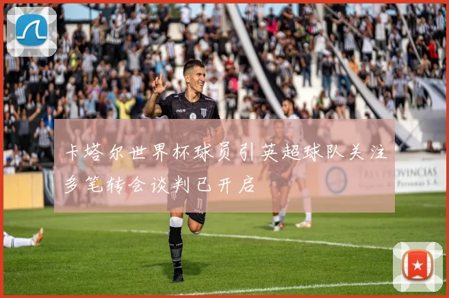 卡塔尔世界杯球员引英超球队关注多笔转会谈判已开启