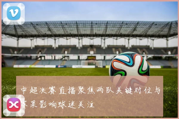 中超决赛直播聚焦两队关键对位与赛果影响球迷关注