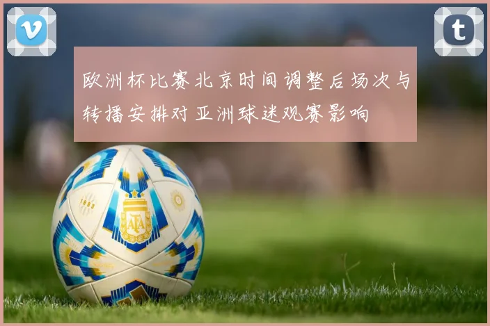 欧洲杯比赛北京时间调整后场次与转播安排对亚洲球迷观赛影响