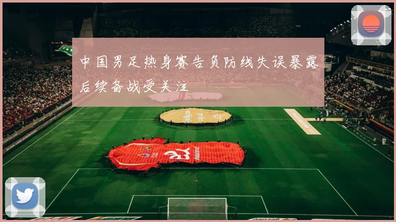 中国男足热身赛告负防线失误暴露后续备战受关注