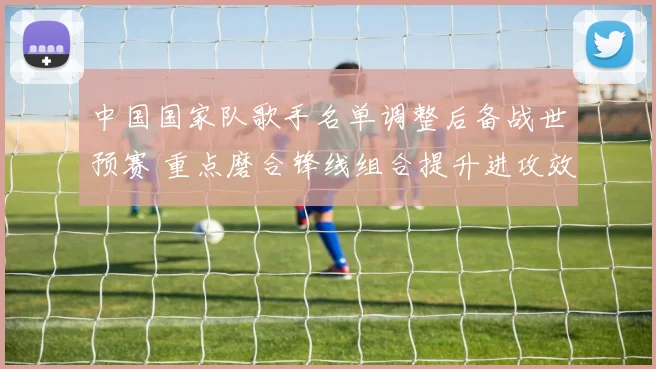 中国国家队歌手名单调整后备战世预赛 重点磨合锋线组合提升进攻效率