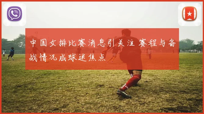 中国女排比赛消息引关注 赛程与备战情况成球迷焦点