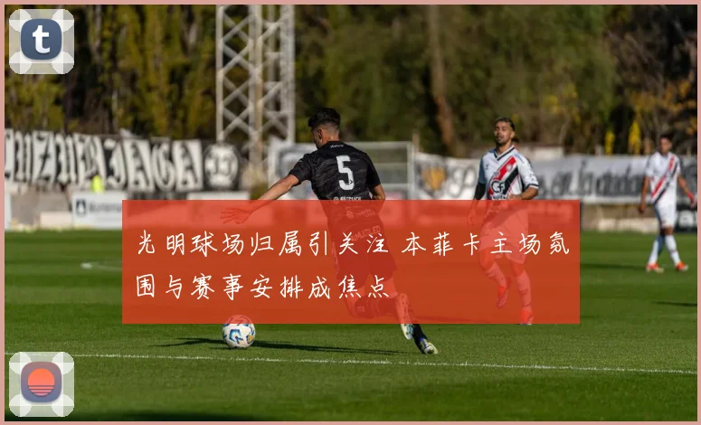 光明球场归属引关注 本菲卡主场氛围与赛事安排成焦点