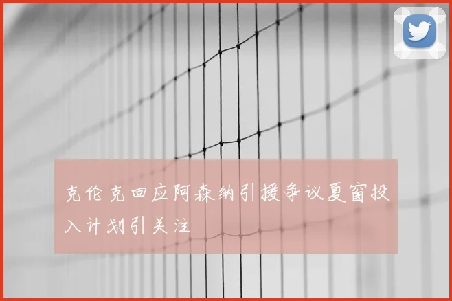 克伦克回应阿森纳引援争议夏窗投入计划引关注