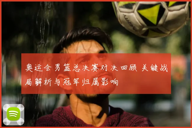 奥运会男篮总决赛对决回顾 关键战局解析与冠军归属影响